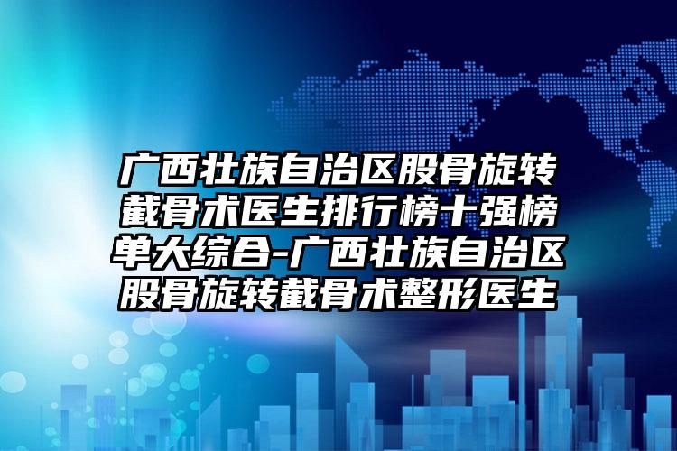 广西壮族自治区股骨旋转截骨术医生排行榜十强榜单大综合-广西壮族自治区股骨旋转截骨术整形医生