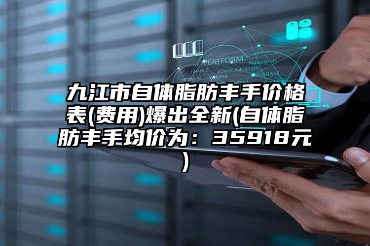 九江市自体脂肪丰手价格表(费用)爆出全新(自体脂肪丰手均价为：35918元)