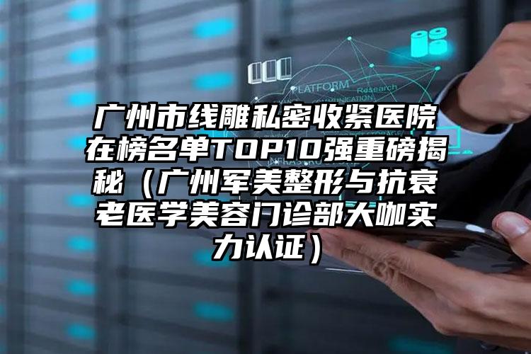 广州市线雕私密收紧医院在榜名单TOP10强重磅揭秘（广州军美整形与抗衰老医学美容门诊部大咖实力认证）