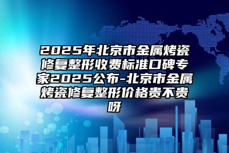 2025年北京市金属烤瓷修复整形收费标准口碑专家2025公布-北京市金属烤瓷修复整形价格贵不贵呀