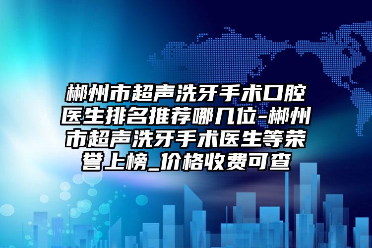 郴州市超声洗牙手术口腔医生排名推荐哪几位-郴州市超声洗牙手术医生等荣誉上榜_价格收费可查