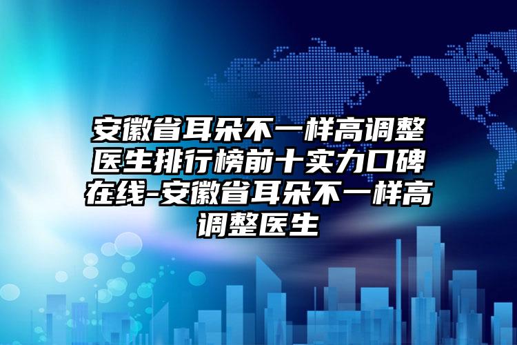 安徽省耳朵不一样高调整医生排行榜前十实力口碑在线-安徽省耳朵不一样高调整医生