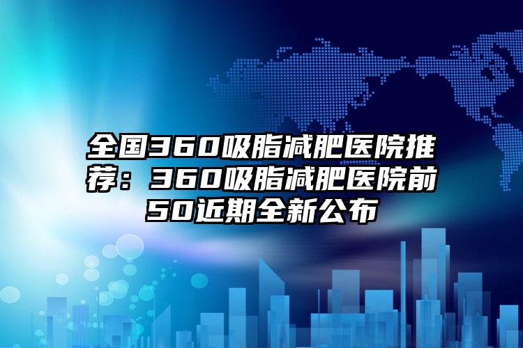 全国360吸脂减肥医院推荐：360吸脂减肥医院前50近期全新公布