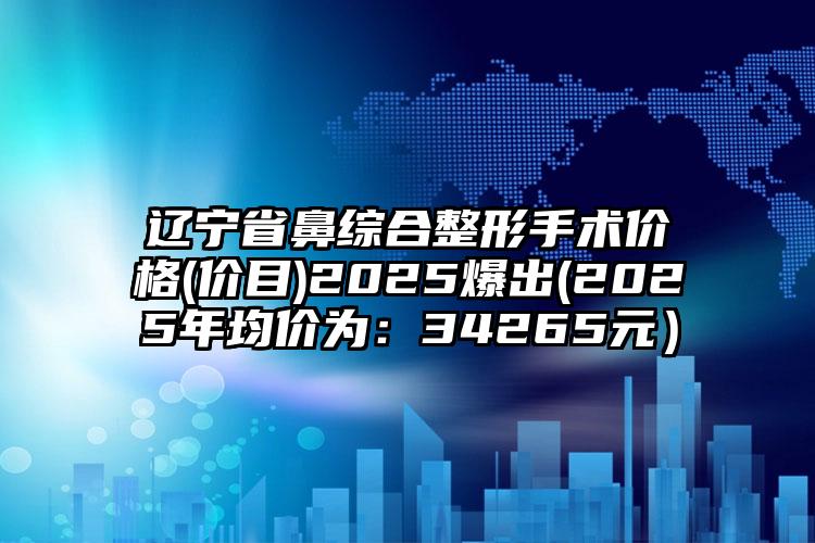 辽宁省鼻综合整形手术价格(价目)2025爆出(2025年均价为：34265元）