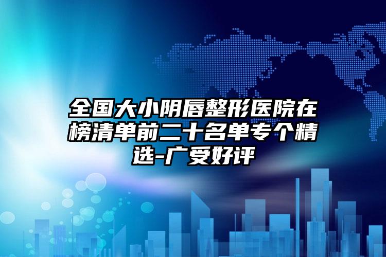 全国大小阴唇整形医院在榜清单前二十名单专个精选-广受好评