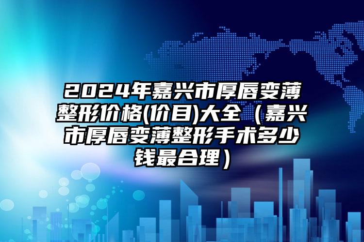 2024年嘉兴市厚唇变薄整形价格(价目)大全（嘉兴市厚唇变薄整形手术多少钱最合理）