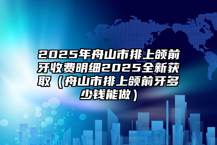 2025年舟山市排上颌前牙收费明细2025全新获取（舟山市排上颌前牙多少钱能做）