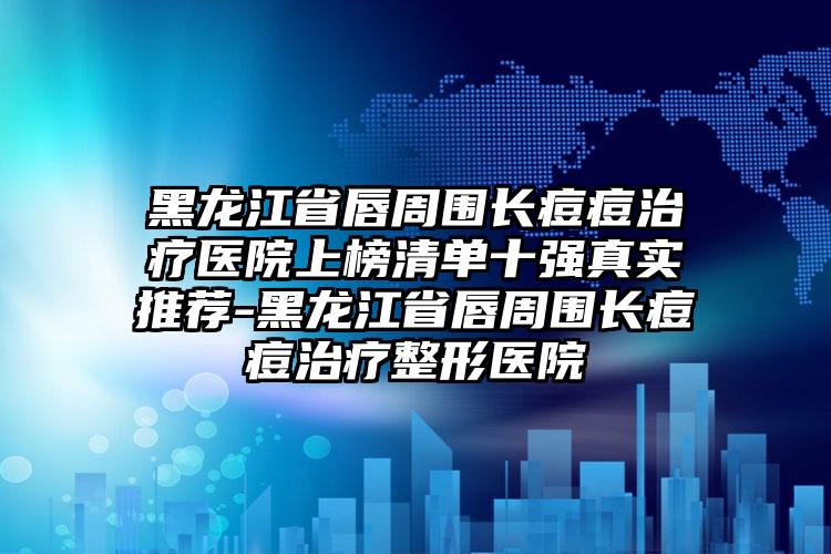 黑龙江省唇周围长痘痘治疗医院上榜清单十强真实推荐-黑龙江省唇周围长痘痘治疗整形医院