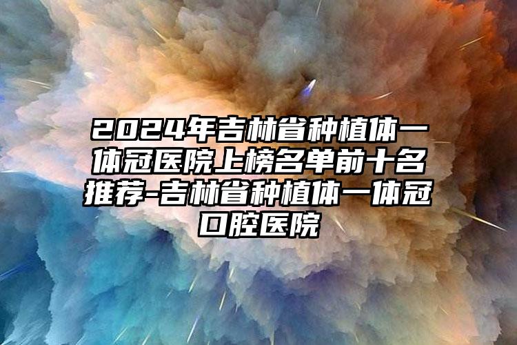 2024年吉林省种植体一体冠医院上榜名单前十名推荐-吉林省种植体一体冠口腔医院