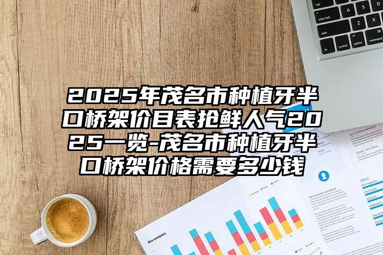 2025年茂名市种植牙半口桥架价目表抢鲜人气2025一览-茂名市种植牙半口桥架价格需要多少钱