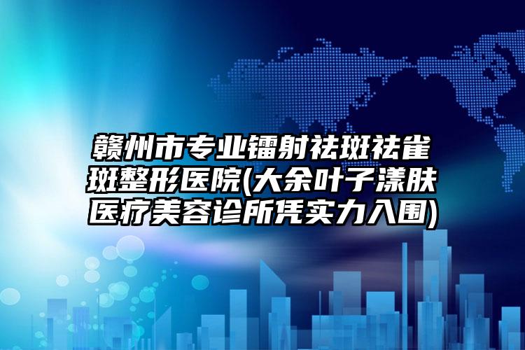 赣州市专业镭射祛斑祛雀斑整形医院(大余叶子漾肤医疗美容诊所凭实力入围)