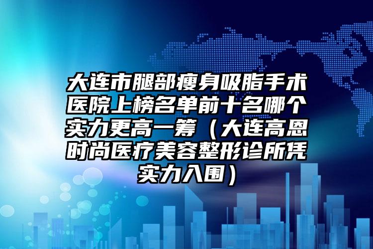 大连市腿部瘦身吸脂手术医院上榜名单前十名哪个实力更高一筹（大连高恩时尚医疗美容整形诊所凭实力入围）