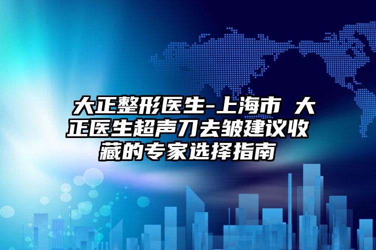 陳大正整形医生-上海市陳大正医生超声刀去皱建议收藏的专家选择指南