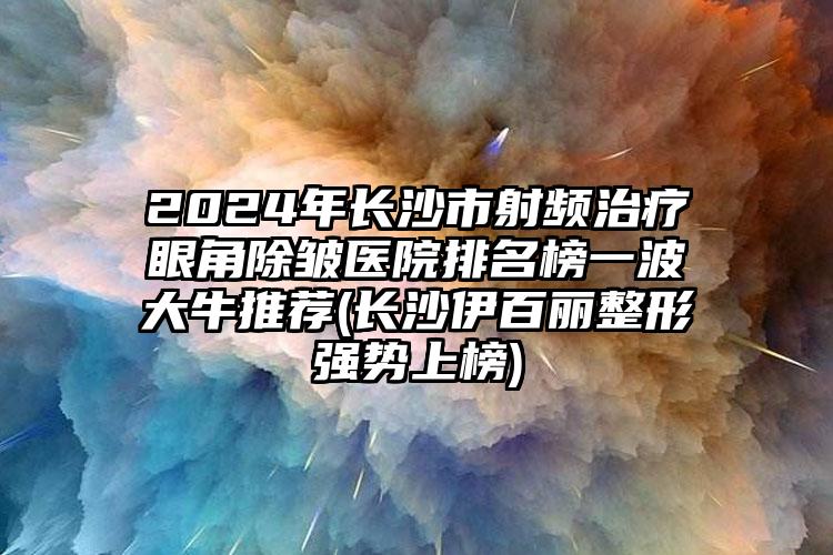 2024年长沙市射频治疗眼角除皱医院排名榜一波大牛推荐(长沙伊百丽整形强势上榜)