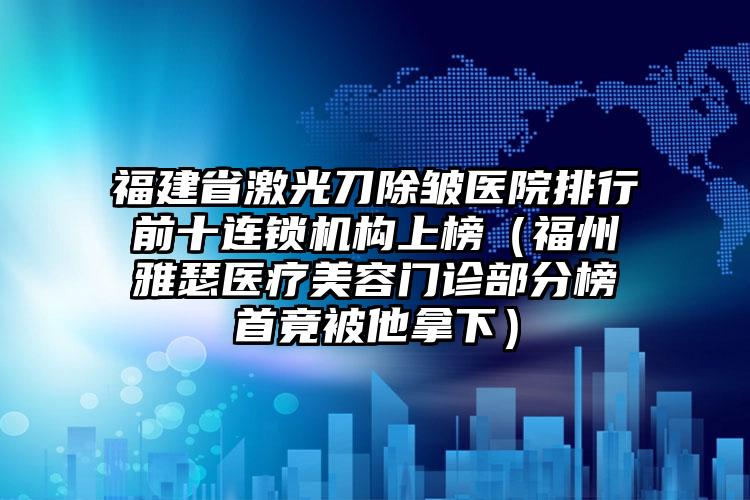 福建省激光刀除皱医院排行前十连锁机构上榜（福州雅瑟医疗美容门诊部分榜首竟被他拿下）