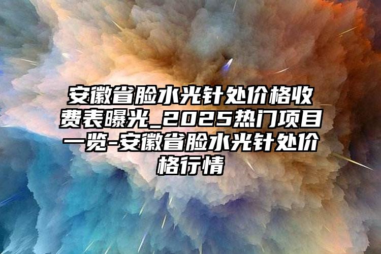 安徽省脸水光针处价格收费表曝光_2025热门项目一览-安徽省脸水光针处价格行情