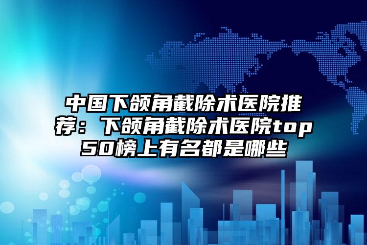 中国下颌角截除术医院推荐：下颌角截除术医院top50榜上有名都是哪些