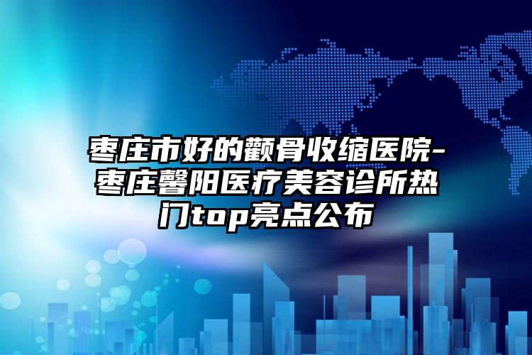 枣庄市好的颧骨收缩医院-枣庄馨阳医疗美容诊所热门top亮点公布