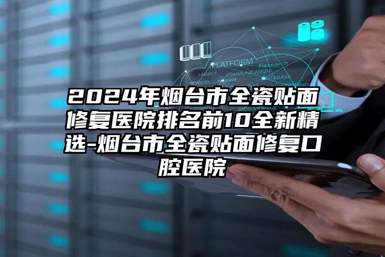 2024年烟台市全瓷贴面修复医院排名前10全新精选-烟台市全瓷贴面修复口腔医院