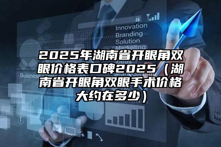 2025年湖南省开眼角双眼价格表口碑2025（湖南省开眼角双眼手术价格大约在多少）