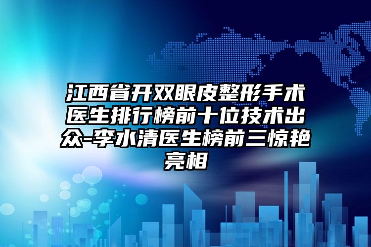 江西省开双眼皮整形手术医生排行榜前十位技术出众-李水清医生榜前三惊艳亮相