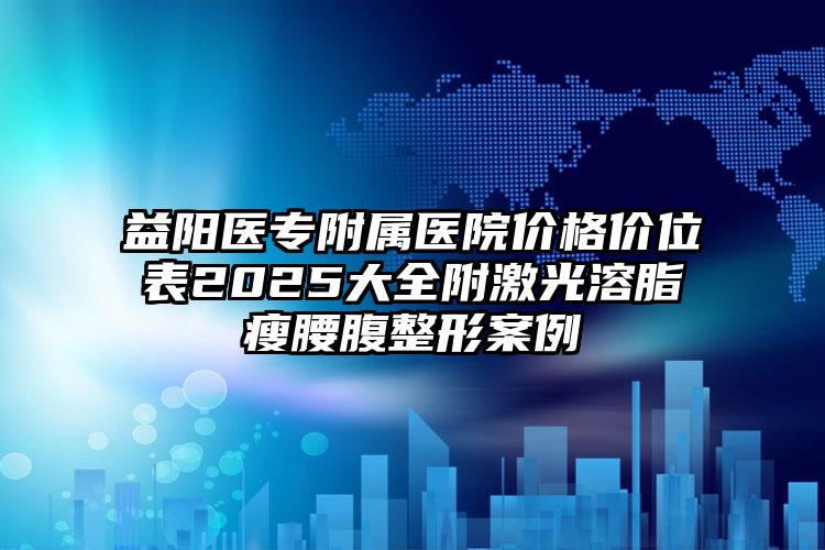 益阳医专附属医院价格价位表2025大全附激光溶脂瘦腰腹整形案例