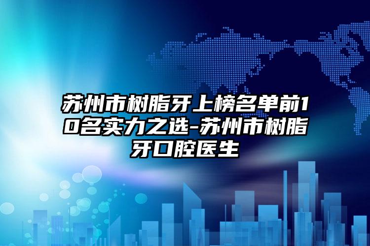 苏州市树脂牙上榜名单前10名实力之选-苏州市树脂牙口腔医生