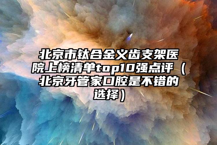 北京市钛合金义齿支架医院上榜清单top10强点评（北京牙管家口腔是不错的选择）