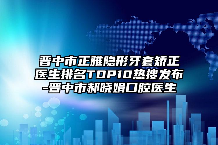 晋中市正雅隐形牙套矫正医生排名TOP10热搜发布-晋中市郝晓娟口腔医生