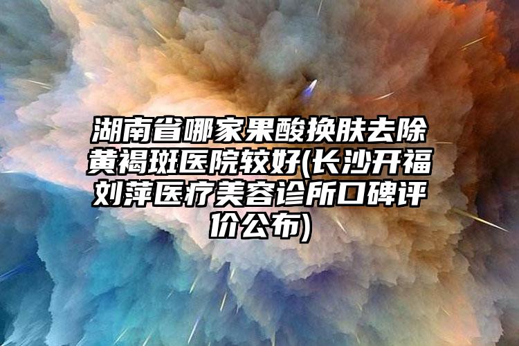 湖南省哪家果酸换肤去除黄褐斑医院较好(长沙开福刘萍医疗美容诊所口碑评价公布)