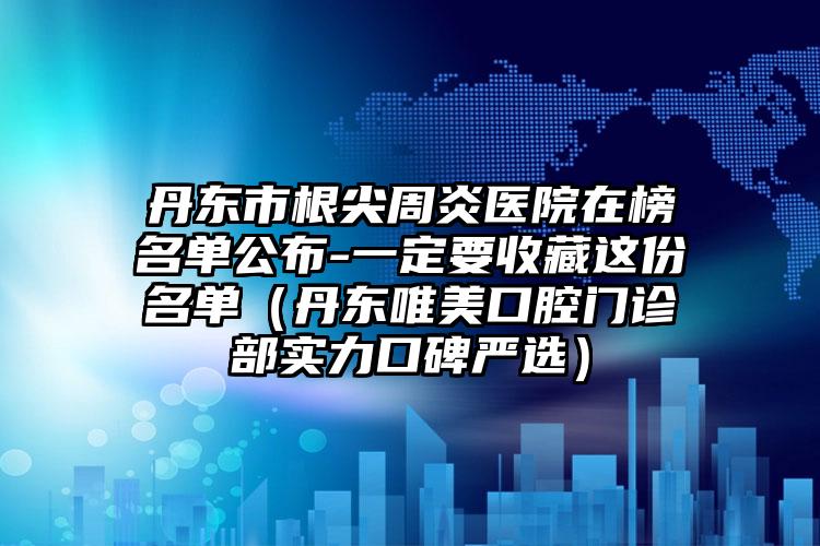 丹东市根尖周炎医院在榜名单公布-一定要收藏这份名单（丹东唯美口腔门诊部实力口碑严选）