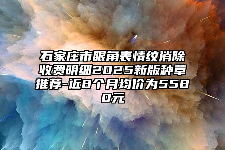 石家庄市眼角表情纹消除收费明细2025新版种草推荐-近8个月均价为5580元