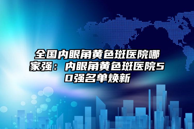 全国内眼角黄色斑医院哪家强：内眼角黄色斑医院50强名单焕新