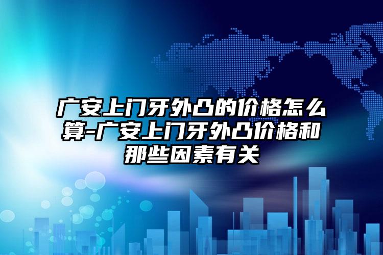 广安上门牙外凸的价格怎么算-广安上门牙外凸价格和那些因素有关