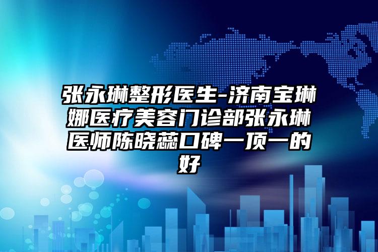 张永琳整形医生-济南宝琳娜医疗美容门诊部张永琳医师陈晓蕊口碑一顶一的好