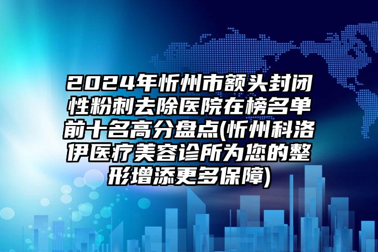 2024年忻州市额头封闭性粉刺去除医院在榜名单前十名高分盘点(忻州科洛伊医疗美容诊所为您的整形增添更多保障)