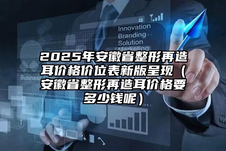 2025年安徽省整形再造耳价格价位表新版呈现（安徽省整形再造耳价格要多少钱呢）