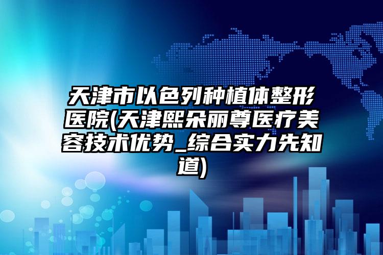 天津市以色列种植体整形医院(天津熙朵丽尊医疗美容技术优势_综合实力先知道)