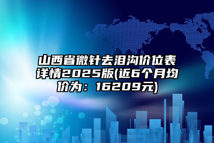 山西省微针去泪沟价位表详情2025版(近6个月均价为：16209元)