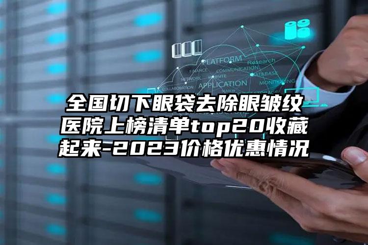 全国切下眼袋去除眼皱纹医院上榜清单top20收藏起来-2023价格优惠情况