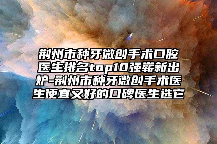 荆州市种牙微创手术口腔医生排名top10强崭新出炉-荆州市种牙微创手术医生便宜又好的口碑医生选它