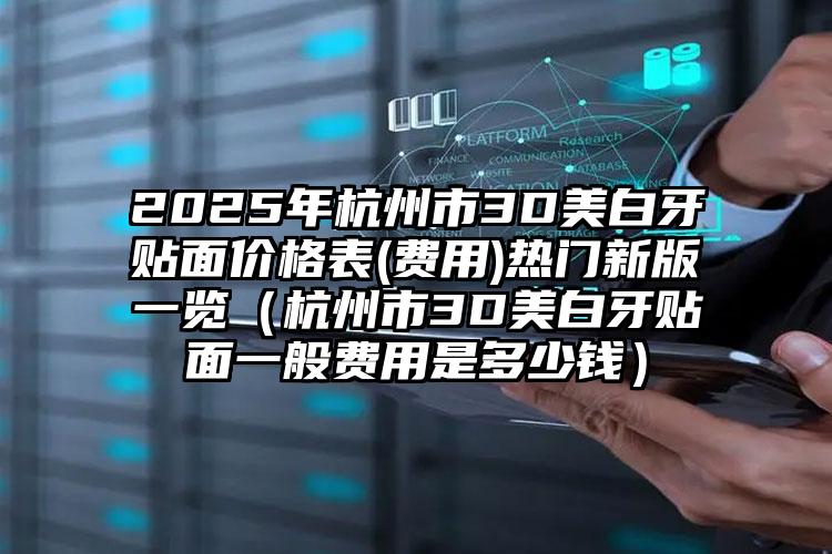 2025年杭州市3D美白牙贴面价格表(费用)热门新版一览（杭州市3D美白牙贴面一般费用是多少钱）