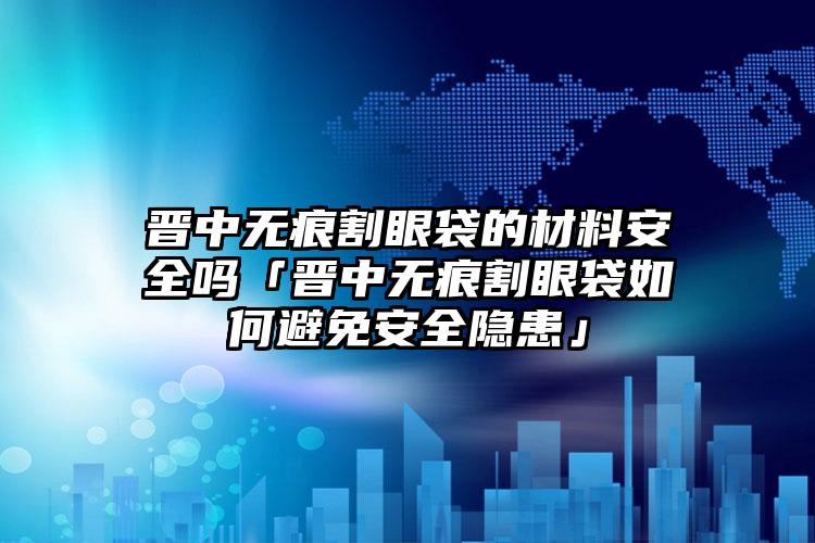 晋中无痕割眼袋的材料安全吗「晋中无痕割眼袋如何避免安全隐患」