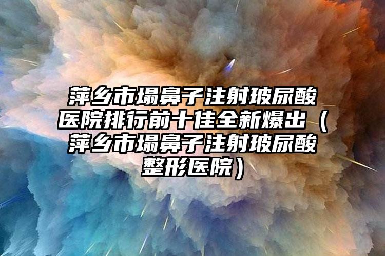 萍乡市塌鼻子注射玻尿酸医院排行前十佳全新爆出（萍乡市塌鼻子注射玻尿酸整形医院）