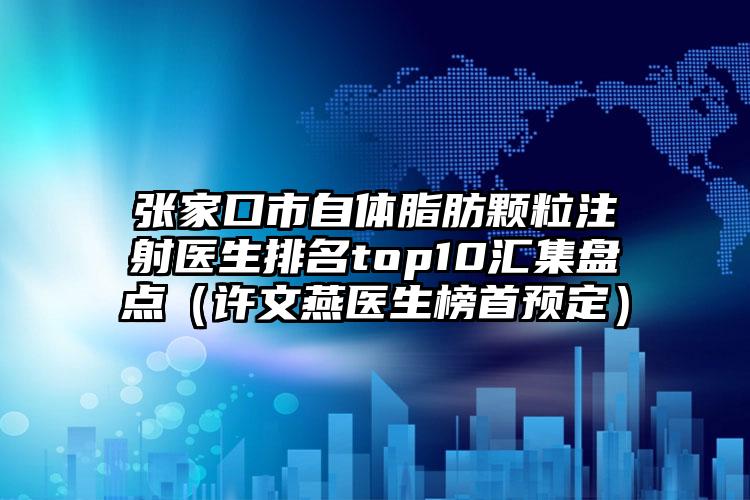 张家口市自体脂肪颗粒注射医生排名top10汇集盘点（许文燕医生榜首预定）