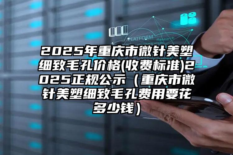 2025年重庆市微针美塑细致毛孔价格(收费标准)2025正规公示（重庆市微针美塑细致毛孔费用要花多少钱）