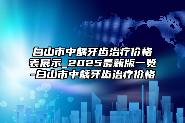 白山市中龋牙齿治疗价格表展示_2025最新版一览-白山市中龋牙齿治疗价格