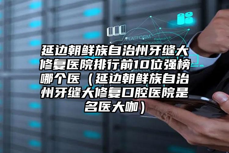 延边朝鲜族自治州牙缝大修复医院排行前10位强榜哪个医（延边朝鲜族自治州牙缝大修复口腔医院是名医大咖）