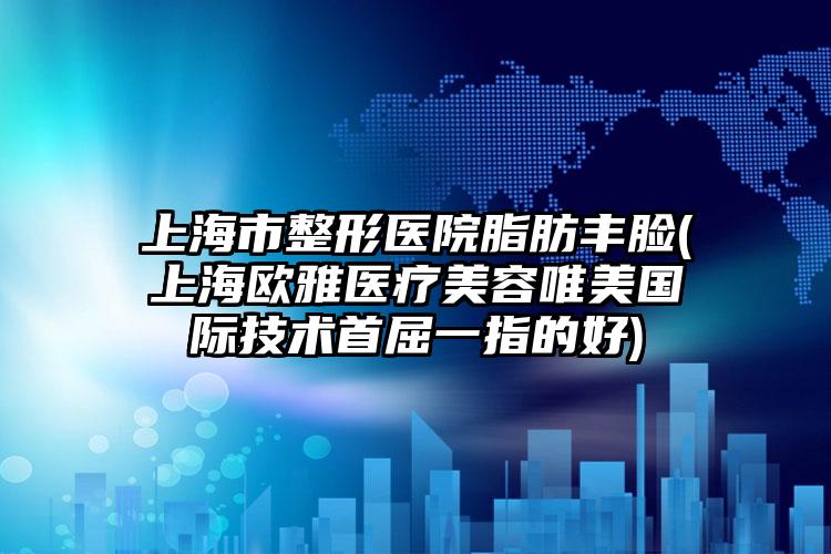 上海市整形医院脂肪丰脸(上海欧雅医疗美容唯美国际技术首屈一指的好)