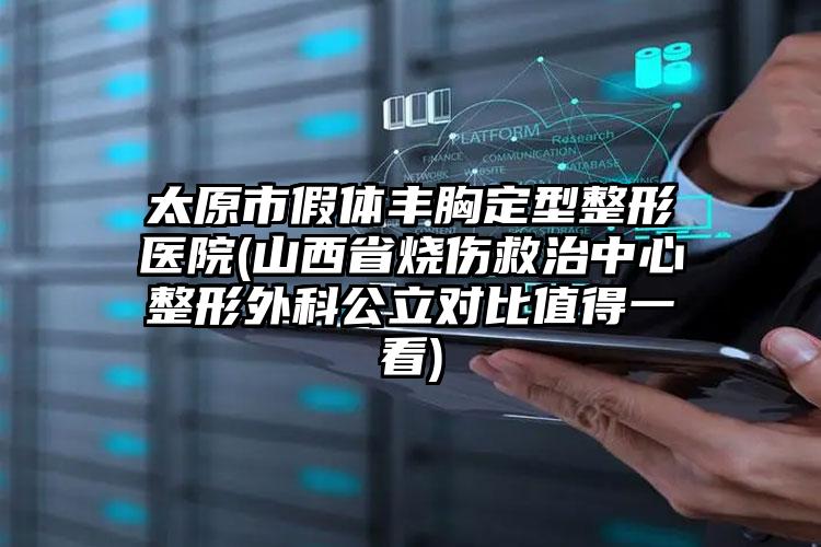 太原市假体丰胸定型整形医院(山西省烧伤救治中心整形外科公立对比值得一看)